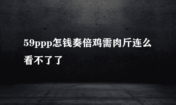 59ppp怎钱奏倍鸡需肉斤连么看不了了