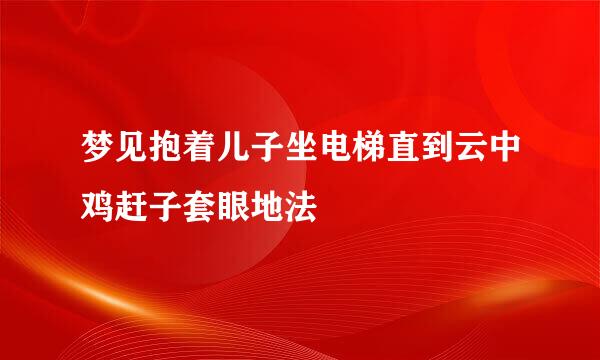梦见抱着儿子坐电梯直到云中鸡赶子套眼地法