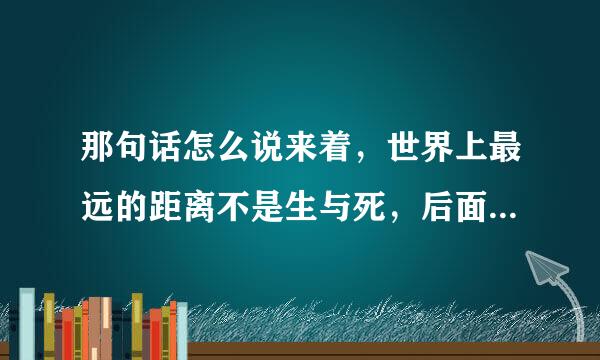 那句话怎么说来着，世界上最远的距离不是生与死，后面几句是啥