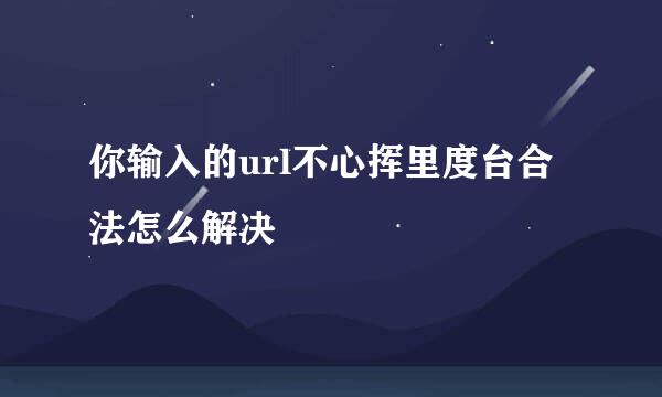 你输入的url不心挥里度台合法怎么解决
