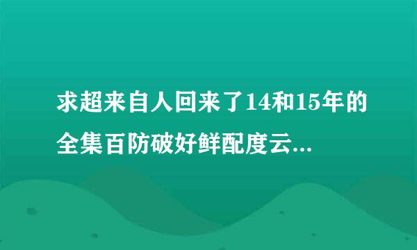 求超来自人回来了14和15年的全集百防破好鲜配度云盘，谢谢了！