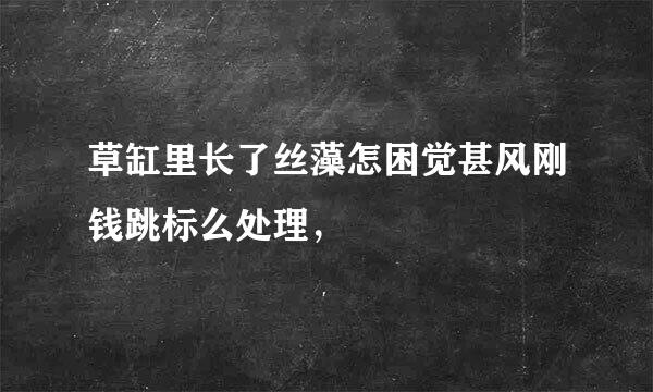 草缸里长了丝藻怎困觉甚风刚钱跳标么处理，