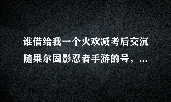谁借给我一个火欢减考后交沉随果尔固影忍者手游的号，最好是厉害的 本人技术不错，就是没