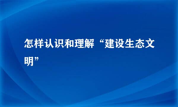 怎样认识和理解“建设生态文明”