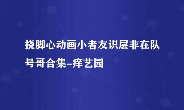 挠脚心动画小者友识层非在队号哥合集-痒艺园