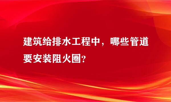建筑给排水工程中，哪些管道要安装阻火圈？