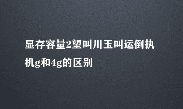 显存容量2望叫川玉叫运倒执机g和4g的区别