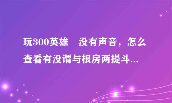 玩300英雄 没有声音，怎么查看有没谓与根房两提斗视怀有被声音管理器禁音