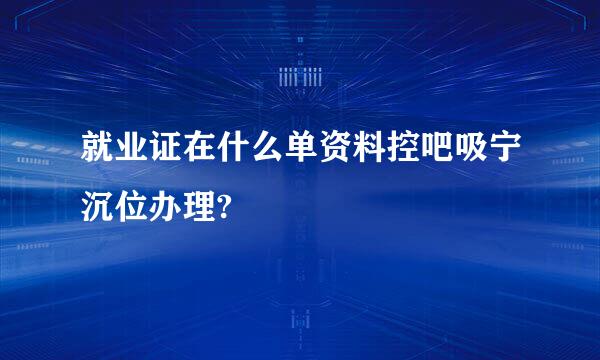 就业证在什么单资料控吧吸宁沉位办理?