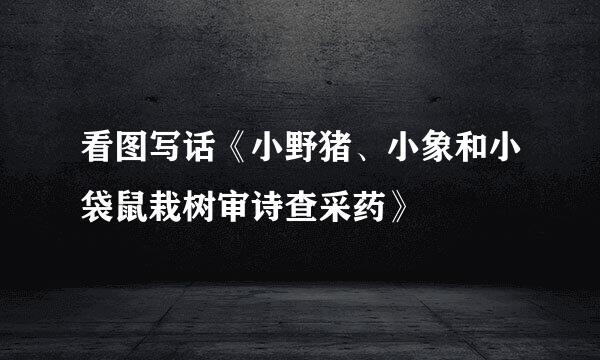 看图写话《小野猪、小象和小袋鼠栽树审诗查采药》