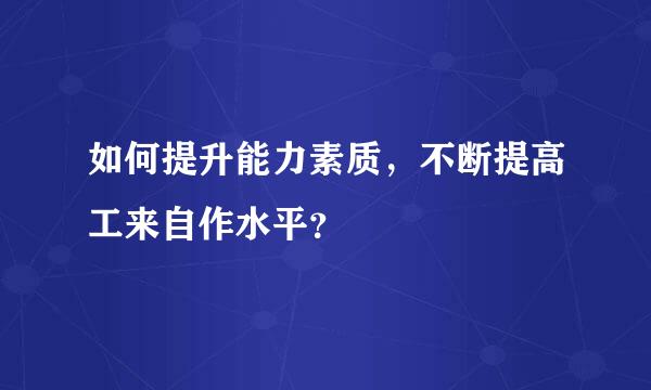 如何提升能力素质，不断提高工来自作水平？