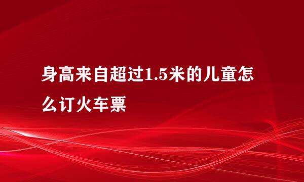 身高来自超过1.5米的儿童怎么订火车票