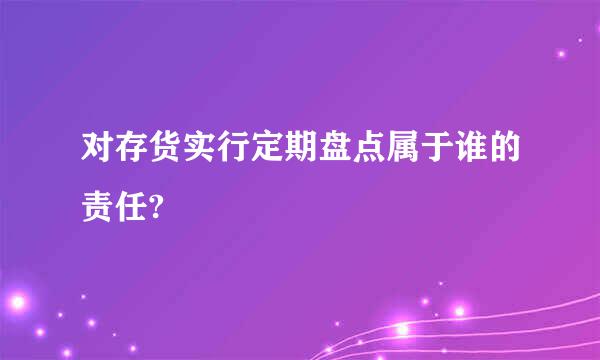 对存货实行定期盘点属于谁的责任?