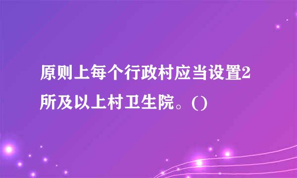 原则上每个行政村应当设置2所及以上村卫生院。()