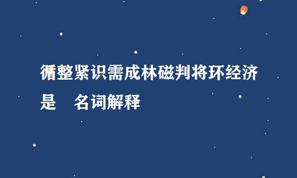 循整紧识需成林磁判将环经济是 名词解释