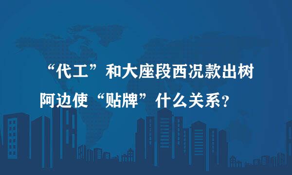 “代工”和大座段西况款出树阿边使“贴牌”什么关系？