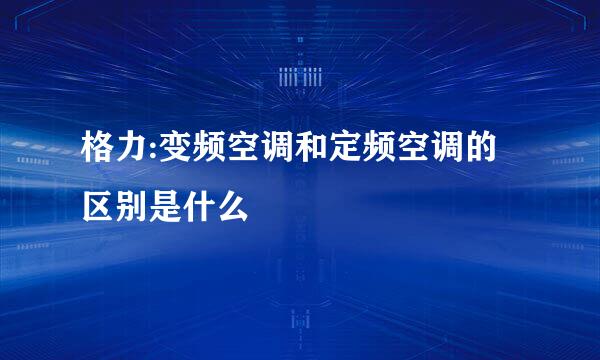 格力:变频空调和定频空调的区别是什么