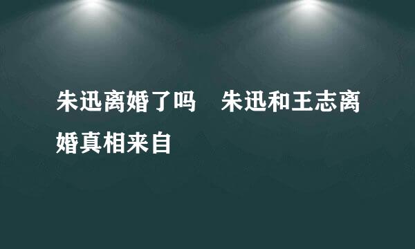 朱迅离婚了吗 朱迅和王志离婚真相来自