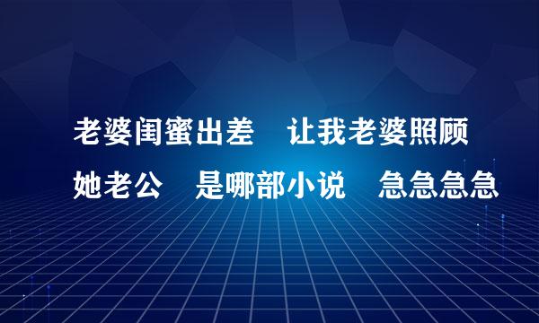 老婆闺蜜出差 让我老婆照顾她老公 是哪部小说 急急急急