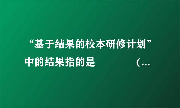 “基于结果的校本研修计划”中的结果指的是    (    )色能固客娘打然证局