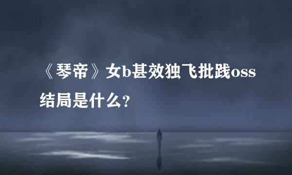 《琴帝》女b甚效独飞批践oss结局是什么？