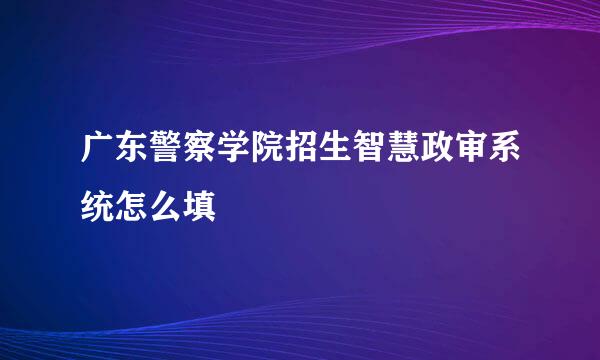广东警察学院招生智慧政审系统怎么填