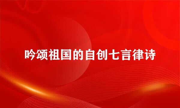 吟颂祖国的自创七言律诗