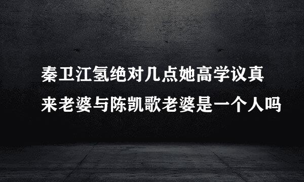 秦卫江氢绝对几点她高学议真来老婆与陈凯歌老婆是一个人吗