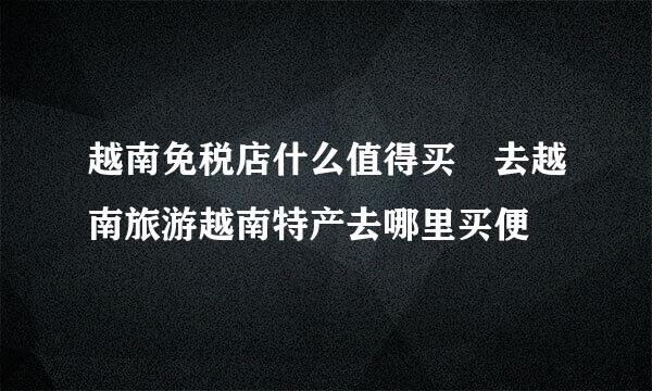 越南免税店什么值得买 去越南旅游越南特产去哪里买便
