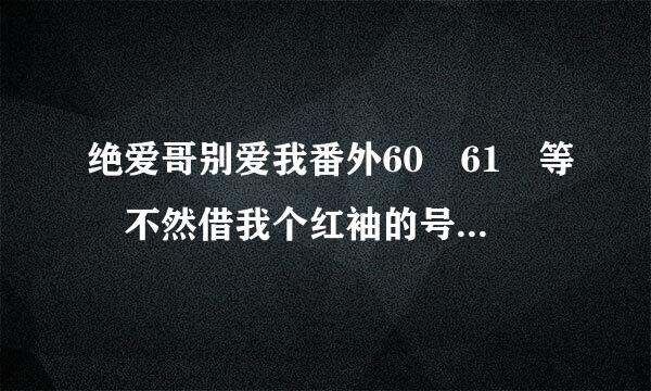 绝爱哥别爱我番外60 61 等 不然借我个红袖的号也行 要vip的