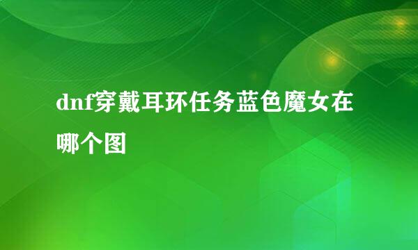 dnf穿戴耳环任务蓝色魔女在哪个图