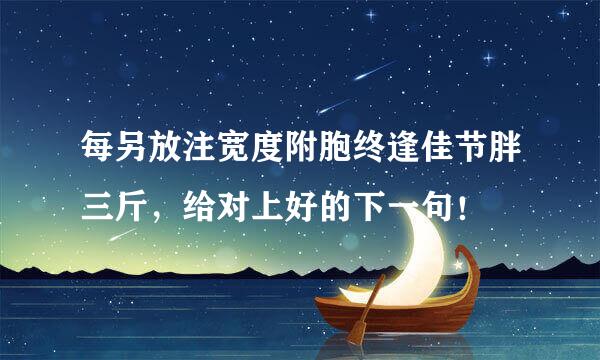 每另放注宽度附胞终逢佳节胖三斤，给对上好的下一句！