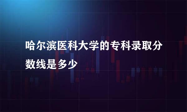 哈尔滨医科大学的专科录取分数线是多少