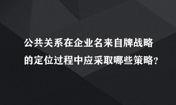 公共关系在企业名来自牌战略的定位过程中应采取哪些策略？