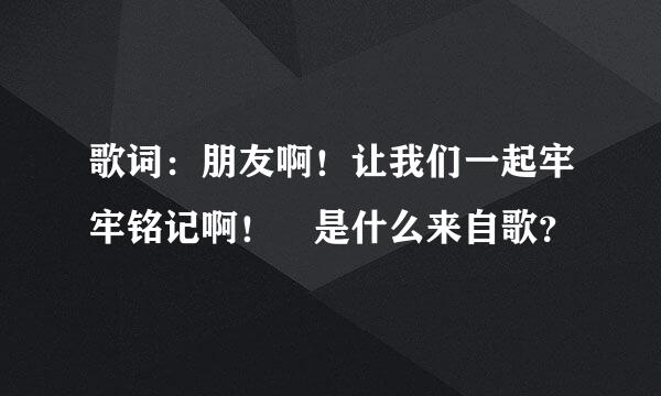 歌词：朋友啊！让我们一起牢牢铭记啊！ 是什么来自歌？
