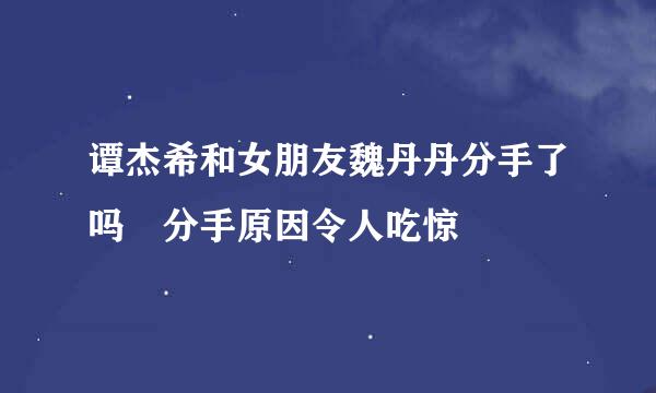 谭杰希和女朋友魏丹丹分手了吗 分手原因令人吃惊