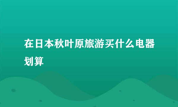 在日本秋叶原旅游买什么电器划算