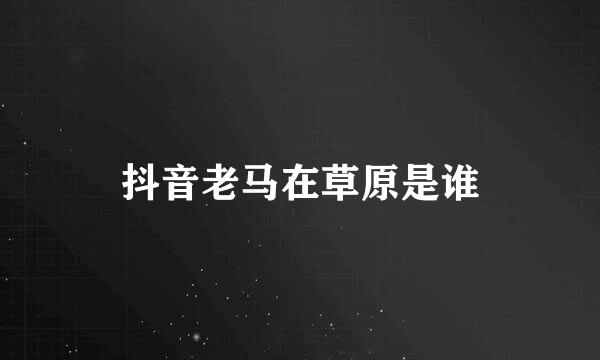 抖音老马在草原是谁