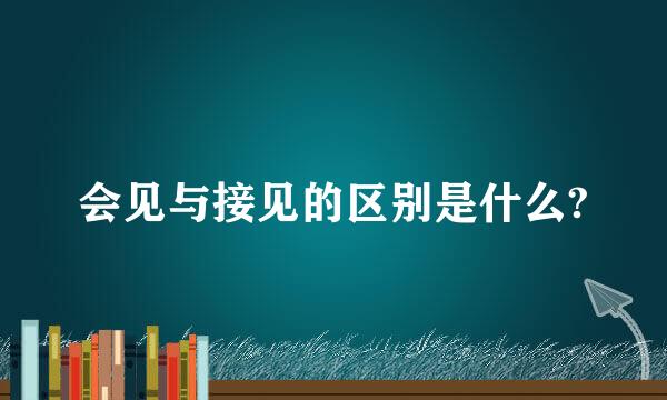 会见与接见的区别是什么?