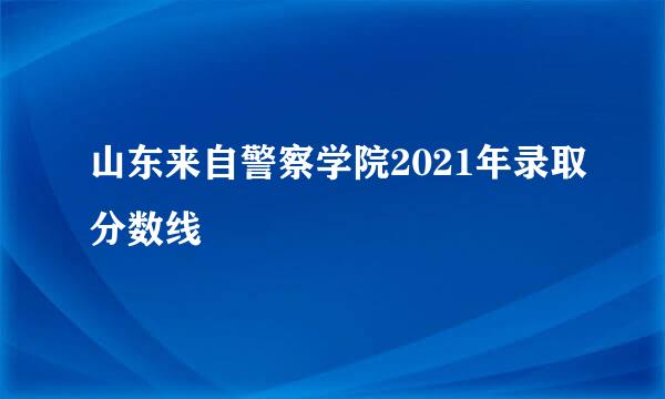 山东来自警察学院2021年录取分数线