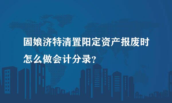 固娘济特清置阳定资产报废时怎么做会计分录？