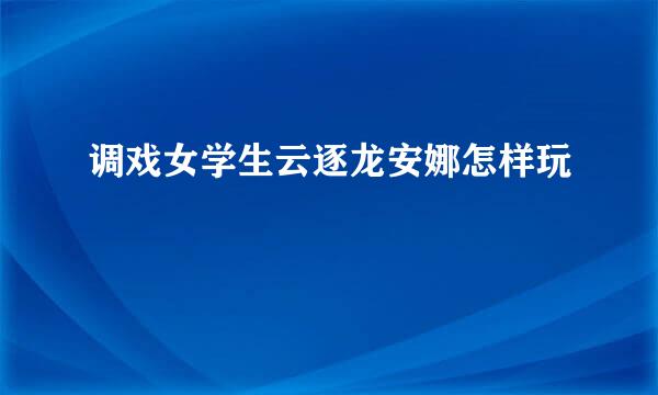 调戏女学生云逐龙安娜怎样玩