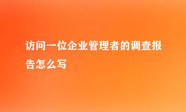 访问一位企业管理者的调查报告怎么写