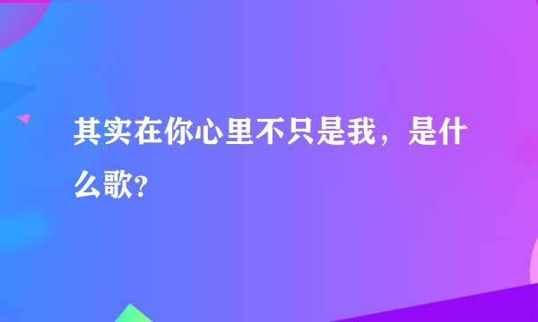 其实在你心里不只是我，是什么歌？