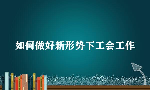 如何做好新形势下工会工作