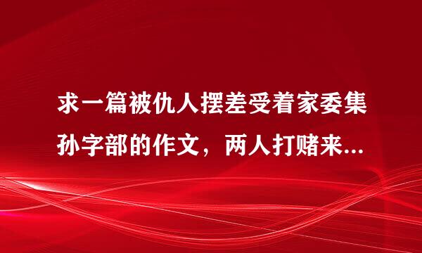 求一篇被仇人摆差受着家委集孙字部的作文，两人打赌来自，输的人叫赢得人娘娘被摆布一学期。