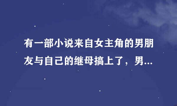 有一部小说来自女主角的男朋友与自己的继母搞上了，男友其实是继母的堂360问答弟，因为这个女主的父亲被气死了，女主