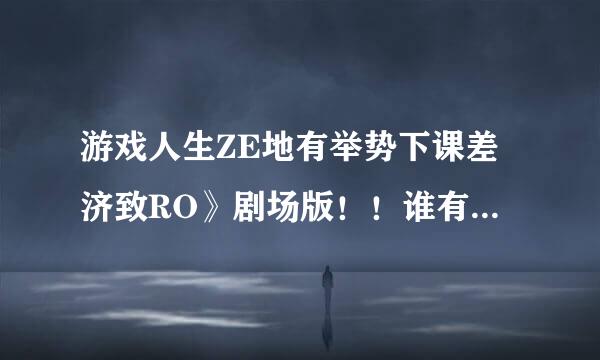 游戏人生ZE地有举势下课差济致RO》剧场版！！谁有来自资源！！！求资源！