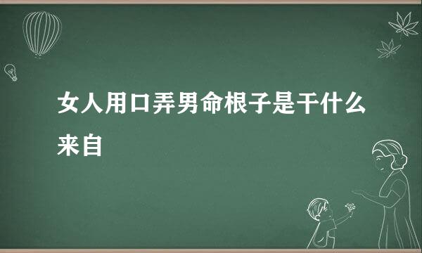 女人用口弄男命根子是干什么来自