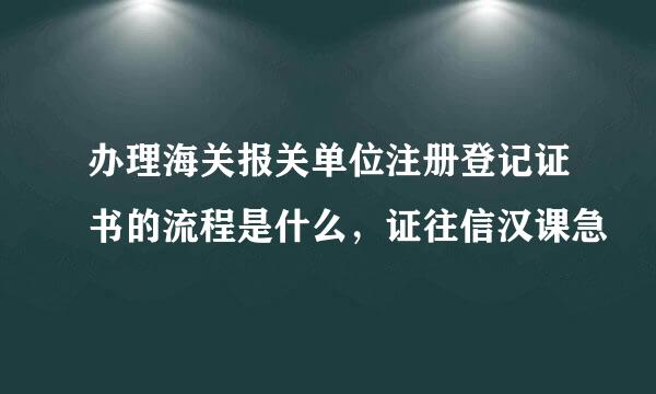 办理海关报关单位注册登记证书的流程是什么，证往信汉课急